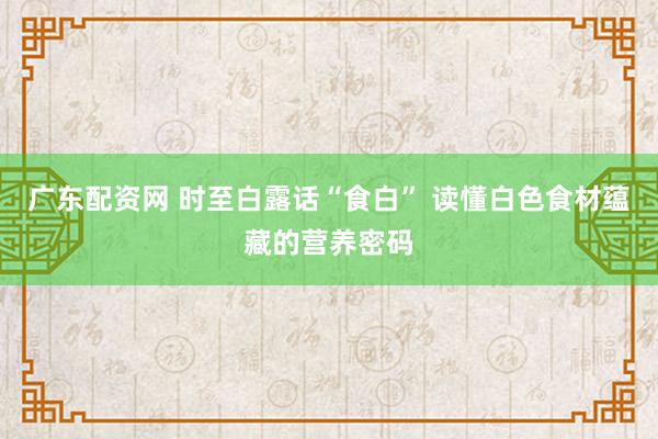 广东配资网 时至白露话“食白” 读懂白色食材蕴藏的营养密码