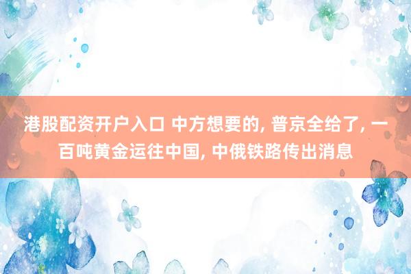 港股配资开户入口 中方想要的, 普京全给了, 一百吨黄金运往中国, 中俄铁路传出消息