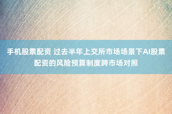 手机股票配资 过去半年上交所市场场景下AI股票配资的风险预算制度跨市场对照