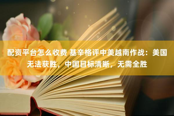 配资平台怎么收费 基辛格评中美越南作战：美国无法获胜，中国目标清晰，无需全胜