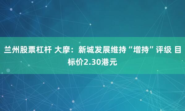 兰州股票杠杆 大摩：新城发展维持“增持”评级 目标价2.30港元