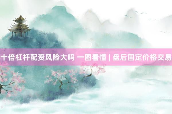 十倍杠杆配资风险大吗 一图看懂 | 盘后固定价格交易