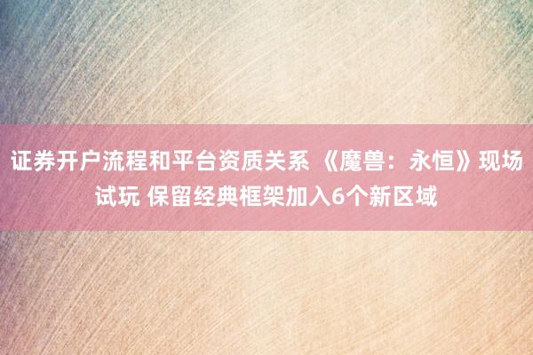 证券开户流程和平台资质关系 《魔兽：永恒》现场试玩 保留经典框架加入6个新区域