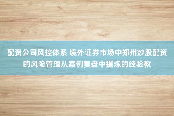 配资公司风控体系 境外证券市场中郑州炒股配资的风险管理从案例复盘中提炼的经验教