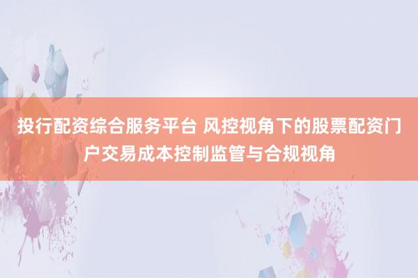 投行配资综合服务平台 风控视角下的股票配资门户交易成本控制监管与合规视角