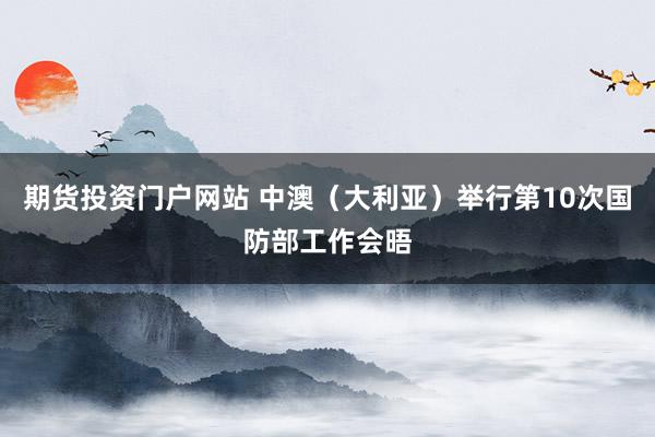 期货投资门户网站 中澳（大利亚）举行第10次国防部工作会晤