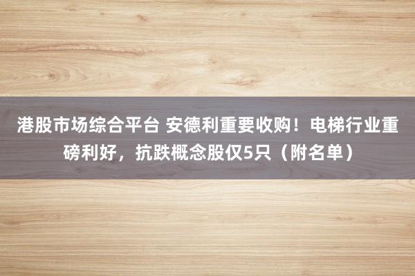 港股市场综合平台 安德利重要收购！电梯行业重磅利好，抗跌概念股仅5只（附名单）
