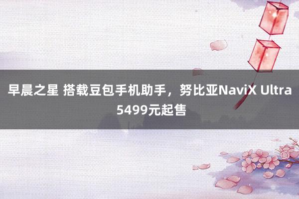 早晨之星 搭载豆包手机助手，努比亚NaviX Ultra 5499元起售
