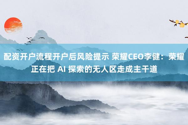 配资开户流程开户后风险提示 荣耀CEO李健：荣耀正在把 AI 探索的无人区走成主干道