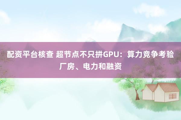 配资平台核查 超节点不只拼GPU：算力竞争考验厂房、电力和融资