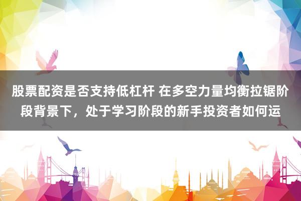 股票配资是否支持低杠杆 在多空力量均衡拉锯阶段背景下，处于学习阶段的新手投资者如何运
