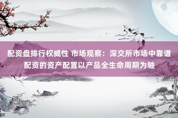 配资盘排行权威性 市场观察：深交所市场中靠谱配资的资产配置以产品全生命周期为轴