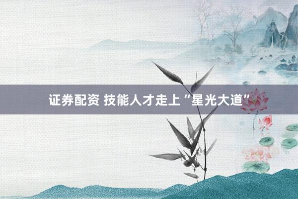 证券配资 技能人才走上“星光大道”