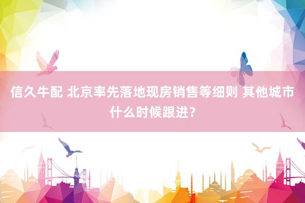 信久牛配 北京率先落地现房销售等细则 其他城市什么时候跟进？