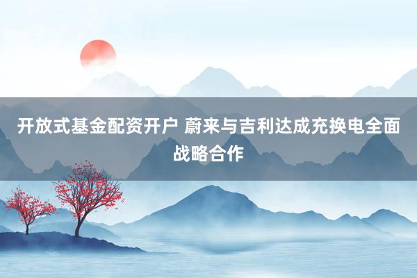 开放式基金配资开户 蔚来与吉利达成充换电全面战略合作