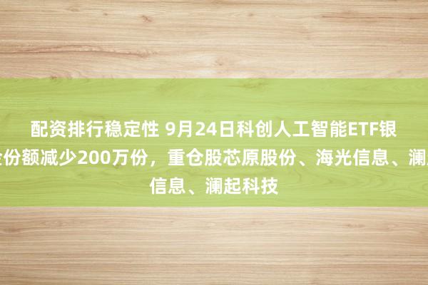 配资排行稳定性 9月24日科创人工智能ETF银华基金份额减少200万份，重仓股芯原股份、海光信息、澜起科技