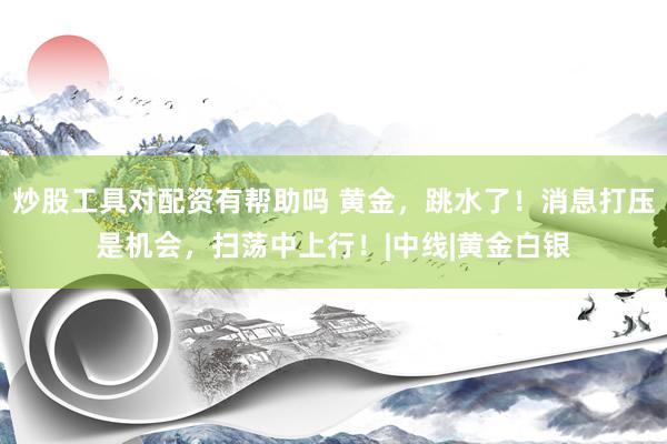 炒股工具对配资有帮助吗 黄金，跳水了！消息打压是机会，扫荡中上行！|中线|黄金白银