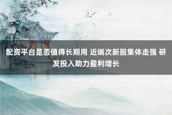 配资平台是否值得长期用 近端次新股集体走强 研发投入助力盈利增长
