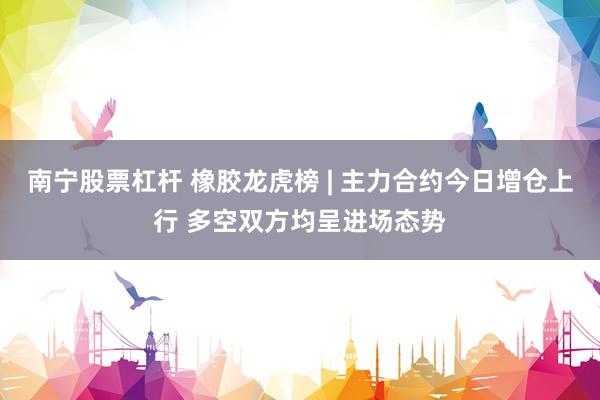 南宁股票杠杆 橡胶龙虎榜 | 主力合约今日增仓上行 多空双方均呈进场态势
