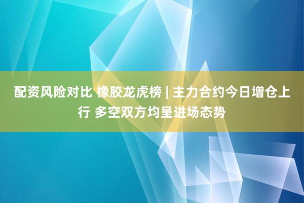 配资风险对比 橡胶龙虎榜 | 主力合约今日增仓上行 多空双方均呈进场态势