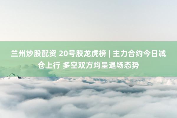 兰州炒股配资 20号胶龙虎榜 | 主力合约今日减仓上行 多空双方均呈退场态势