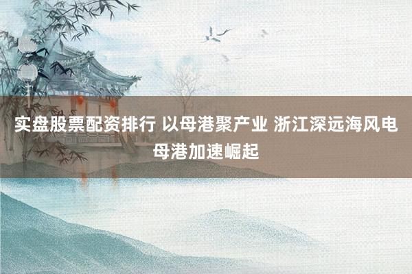实盘股票配资排行 以母港聚产业 浙江深远海风电母港加速崛起