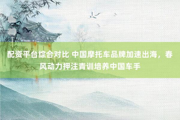 配资平台综合对比 中国摩托车品牌加速出海，春风动力押注青训培养中国车手