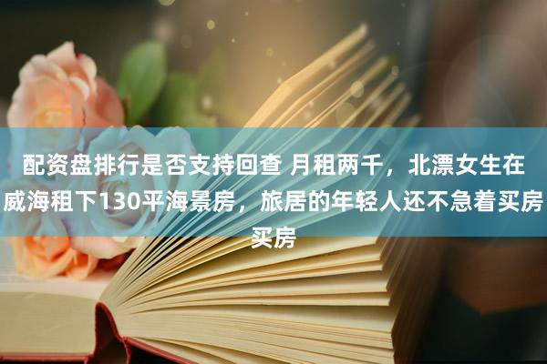 配资盘排行是否支持回查 月租两千,北漂女生在威海租下130平海景房,旅居的年轻人还不急着买房