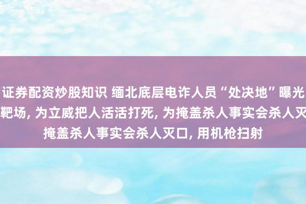 证券配资炒股知识 缅北底层电诈人员“处决地”曝光: 卧虎山庄地下靶场, 为立威把人活活打死, 为掩盖杀人事实会杀人灭口, 用机枪扫射