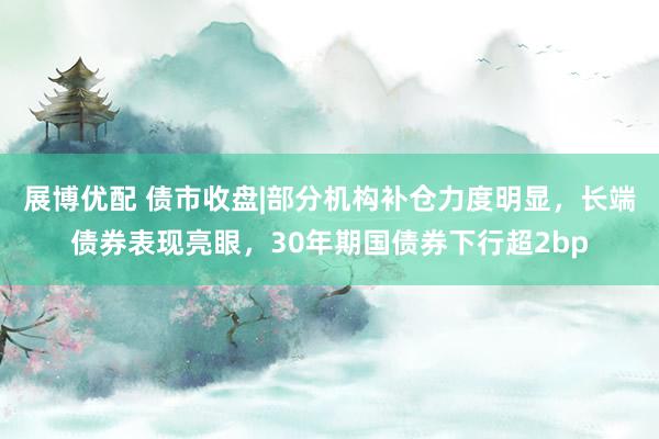 展博优配 债市收盘|部分机构补仓力度明显，长端债券表现亮眼，30年期国债券下行超2bp