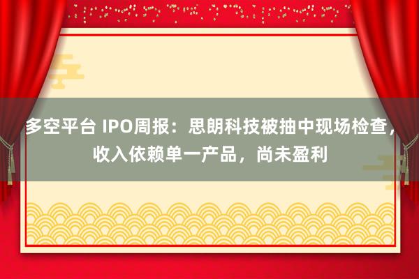 多空平台 IPO周报:思朗科技被抽中现场检查,收入依赖单一产品,尚未盈利