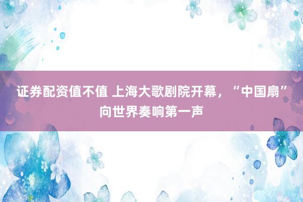 证券配资值不值 上海大歌剧院开幕，“中国扇”向世界奏响第一声