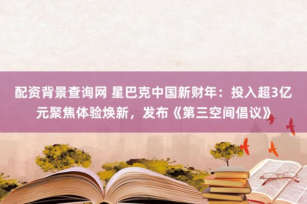 配资背景查询网 星巴克中国新财年：投入超3亿元聚焦体验焕新，发布《第三空间倡议》