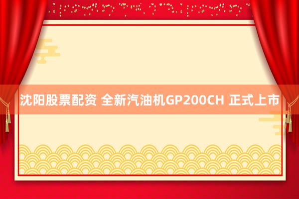 沈阳股票配资 全新汽油机GP200CH 正式上市