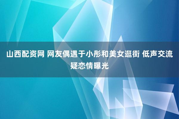 山西配资网 网友偶遇于小彤和美女逛街 低声交流疑恋情曝光