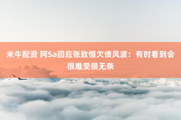 米牛配资 阿Sa回应张致恒欠债风波：有时看到会很难受很无奈