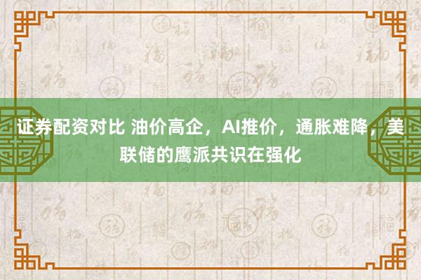 证券配资对比 油价高企，AI推价，通胀难降，美联储的鹰派共识在强化