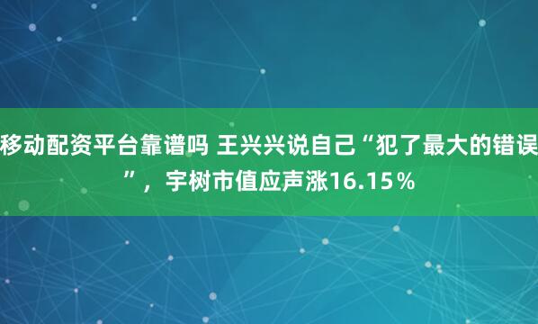 移动配资平台靠谱吗 王兴兴说自己“犯了最大的错误”,宇树市值应声涨16.15%