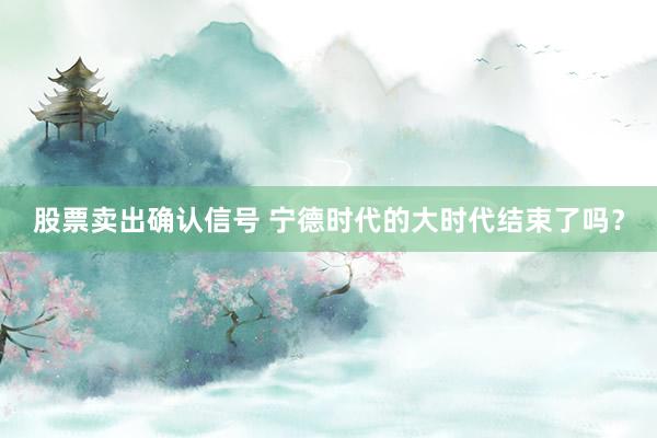 股票卖出确认信号 宁德时代的大时代结束了吗?