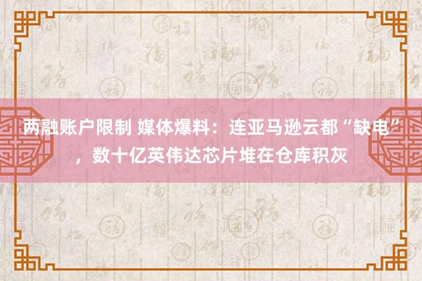 两融账户限制 媒体爆料：连亚马逊云都“缺电”，数十亿英伟达芯片堆在仓库积灰