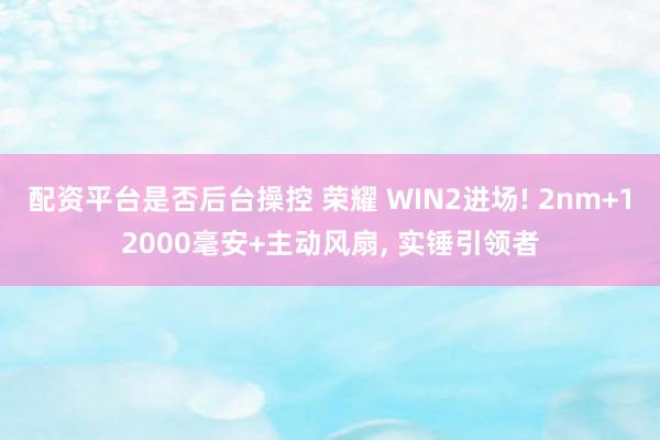 配资平台是否后台操控 荣耀 WIN2进场! 2nm+12000毫安+主动风扇, 实锤引领者