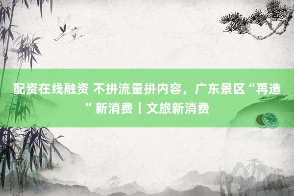 配资在线融资 不拼流量拼内容,广东景区“再造”新消费丨文旅新消费
