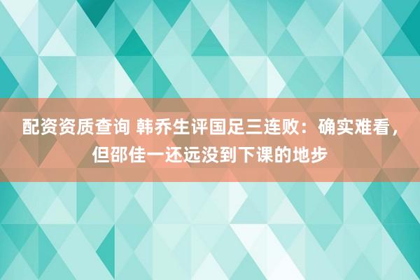 配资资质查询 韩乔生评国足三连败：确实难看，但邵佳一还远没到下课的地步
