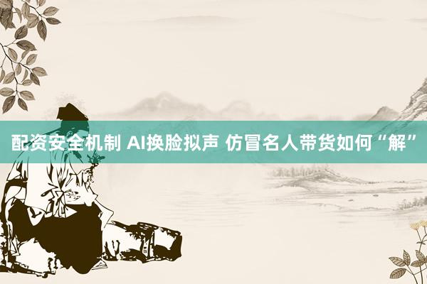 配资安全机制 AI换脸拟声 仿冒名人带货如何“解”