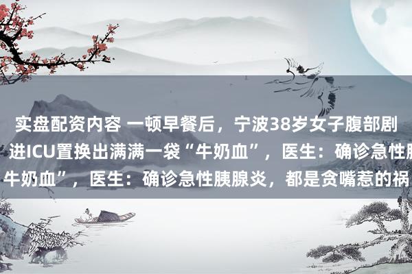实盘配资内容 一顿早餐后，宁波38岁女子腹部剧痛，血液突然变成白色，进ICU置换出满满一袋“牛奶血”，医生：确诊急性胰腺炎，都是贪嘴惹的祸